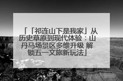 「祁连山下是我家」从历史草原到现代体验：山丹马场景区多维升级 解锁五一文旅新玩法