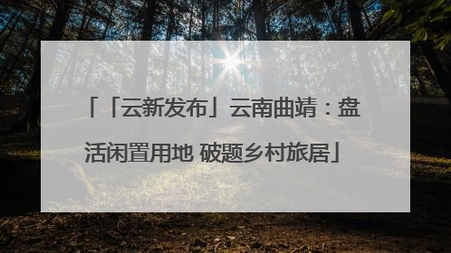 「云新发布」云南曲靖：盘活闲置用地 破题乡村旅居