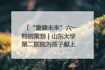 “童健未来”六一特别策划｜山东大学第二医院为孩子献上“童心处方”
