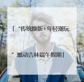 “传统焕新+年轻潮玩”燃动吉林端午假期