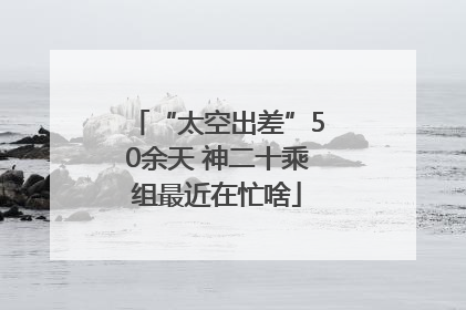“太空出差”50余天 神二十乘组最近在忙啥