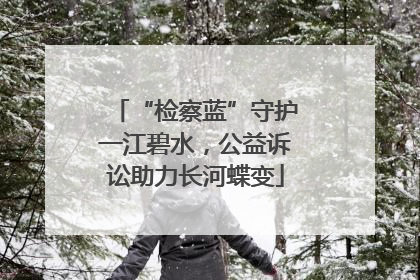 “检察蓝”守护一江碧水，公益诉讼助力长河蝶变