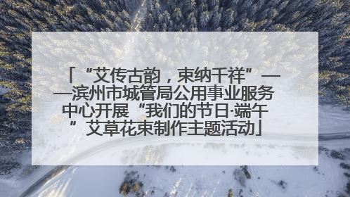 “艾传古韵，束纳千祥”——滨州市城管局公用事业服务中心开展“我们的节日·端午”艾草花束制作主题活动