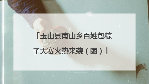 玉山县南山乡百姓包粽子大赛火热来袭（图）
