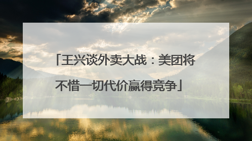 王兴谈外卖大战：美团将不惜一切代价赢得竞争