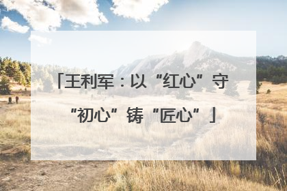 王利军：以“红心”守“初心”铸“匠心”
