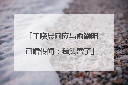 王晓晨回应与俞灏明已婚传闻：我头昏了