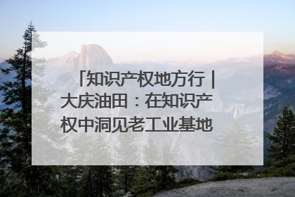知识产权地方行｜大庆油田：在知识产权中洞见老工业基地的 “创新密码”