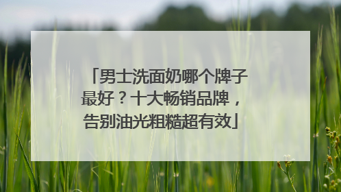 男士洗面奶哪个牌子最好？十大畅销品牌，告别油光粗糙超有效