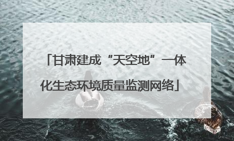甘肃建成“天空地”一体化生态环境质量监测网络