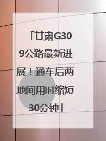 甘肃G309公路最新进展！通车后两地间用时缩短30分钟