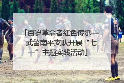 百岁革命者红色传承——武警南平支队开展“七一”主题实践活动