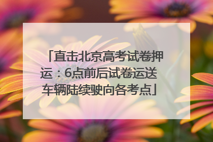 直击北京高考试卷押运：6点前后试卷运送车辆陆续驶向各考点