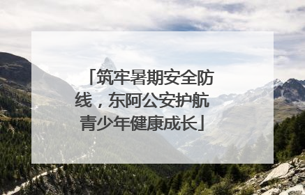 筑牢暑期安全防线，东阿公安护航青少年健康成长