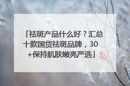祛斑产品什么好？汇总十款国货祛斑品牌，30+保持肌肤嫩亮严选