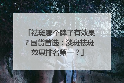祛斑哪个牌子有效果？国货首选：淡斑祛斑效果排名第一？