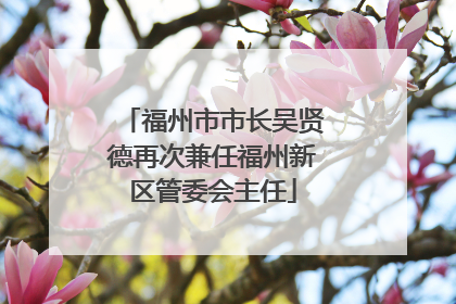 福州市市长吴贤德再次兼任福州新区管委会主任