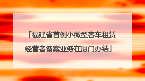 福建省首例小微型客车租赁经营者备案业务在厦门办结