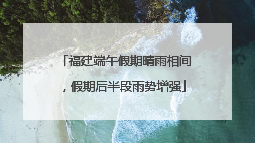 福建端午假期晴雨相间，假期后半段雨势增强