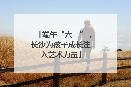 端午“六一”，长沙为孩子成长注入艺术力量
