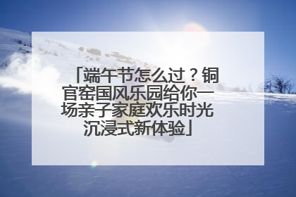 端午节怎么过？铜官窑国风乐园给你一场亲子家庭欢乐时光沉浸式新体验