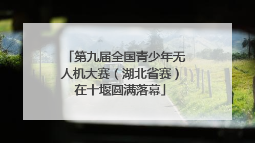 第九届全国青少年无人机大赛（湖北省赛）在十堰圆满落幕