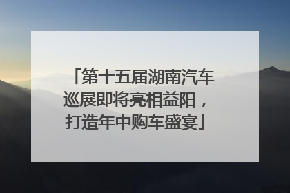 第十五届湖南汽车巡展即将亮相益阳，打造年中购车盛宴