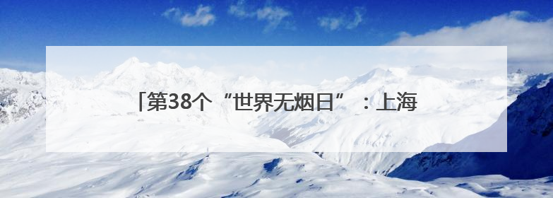 第38个“世界无烟日”：上海成人吸烟率下降至18.6%