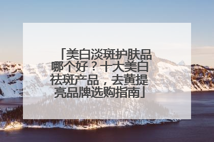 美白淡斑护肤品哪个好？十大美白祛斑产品，去黄提亮品牌选购指南