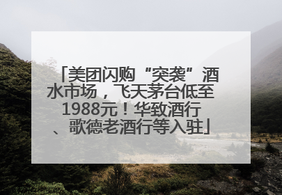 美团闪购“突袭”酒水市场，飞天茅台低至1988元！华致酒行、歌德老酒行等入驻