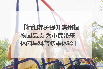精细养护提升滨州植物园品质 为市民带来休闲与科普多重体验