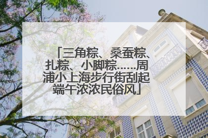三角粽、桑蚕粽、扎粽、小脚粽……周浦小上海步行街刮起端午浓浓民俗风