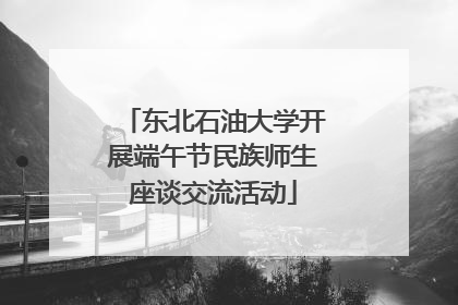 东北石油大学开展端午节民族师生座谈交流活动