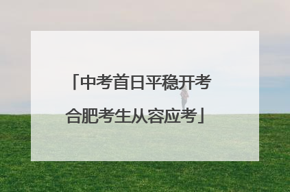 中考首日平稳开考 合肥考生从容应考