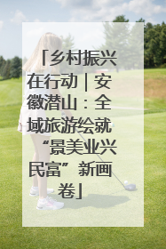 乡村振兴在行动｜安徽潜山：全域旅游绘就“景美业兴民富”新画卷