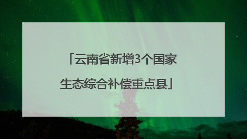 云南省新增3个国家生态综合补偿重点县