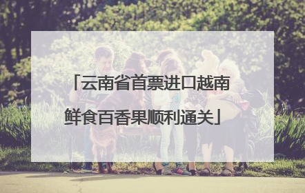 云南省首票进口越南鲜食百香果顺利通关