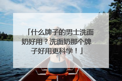 什么牌子的男士洗面奶好用？洗面奶那个牌子好用更科学！