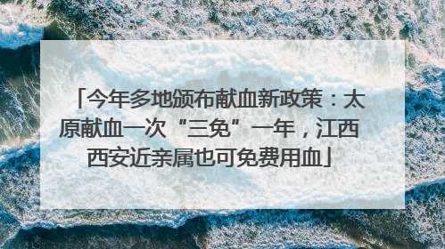 今年多地颁布献血新政策：太原献血一次“三免”一年，江西西安近亲属也可免费用血
