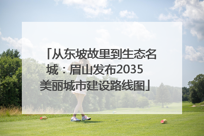 从东坡故里到生态名城：眉山发布2035美丽城市建设路线图