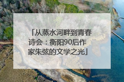 从蒸水河畔到青春诗会：衡阳90后作家朱弦的文学之光