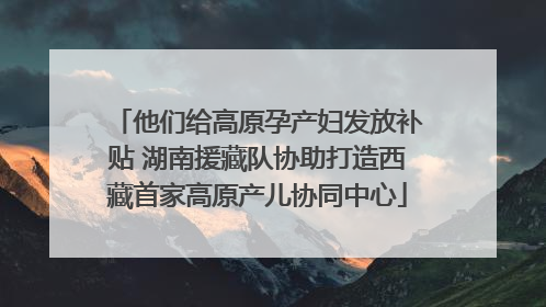他们给高原孕产妇发放补贴 湖南援藏队协助打造西藏首家高原产儿协同中心