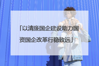 以清廉国企建设助力国资国企改革行稳致远