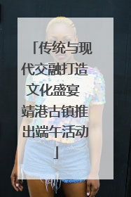 传统与现代交融打造文化盛宴 靖港古镇推出端午活动