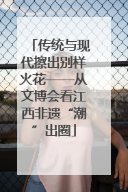 传统与现代擦出别样火花——从文博会看江西非遗“潮”出圈
