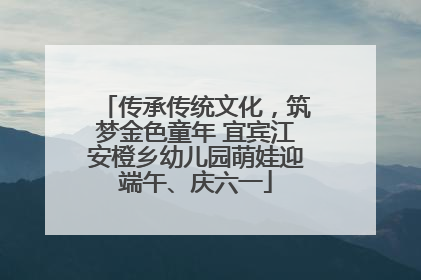 传承传统文化，筑梦金色童年 宜宾江安橙乡幼儿园萌娃迎端午、庆六一
