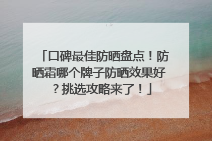 口碑最佳防晒盘点！防晒霜哪个牌子防晒效果好？挑选攻略来了！