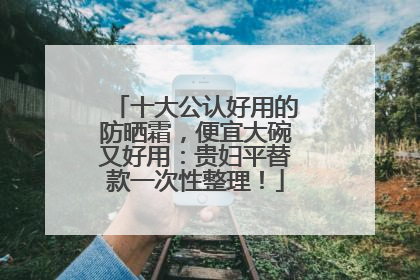 十大公认好用的防晒霜，便宜大碗又好用：贵妇平替款一次性整理！