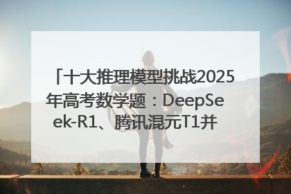 十大推理模型挑战2025年高考数学题：DeepSeek-R1、腾讯混元T1并列第一，马斯克的Grok 3遭遇“滑铁卢”