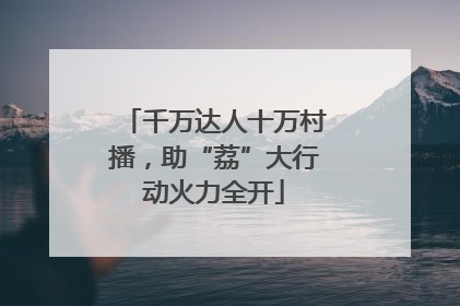 千万达人十万村播，助“荔”大行动火力全开